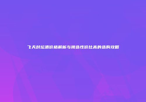 飞天封坛酒价格解析与挑选性价比高的选购攻略