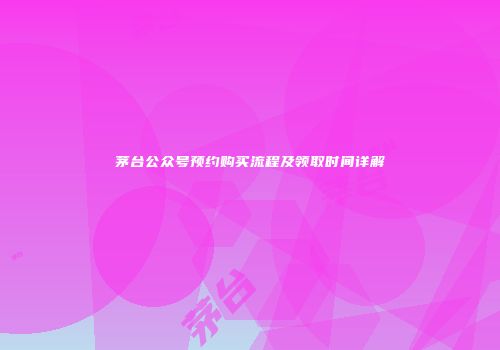 茅台公众号预约购买流程及领取时间详解