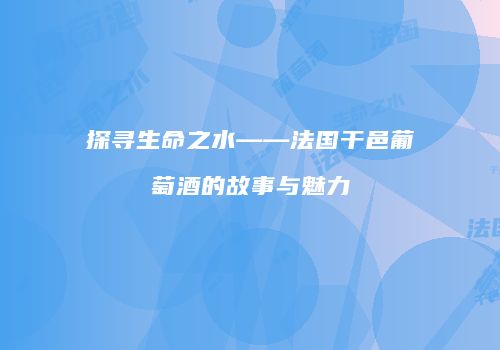 探寻生命之水——法国干邑葡萄酒的故事与魅力
