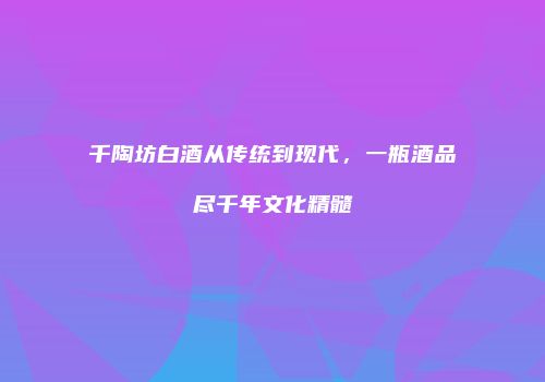 千陶坊白酒从传统到现代，一瓶酒品尽千年文化精髓