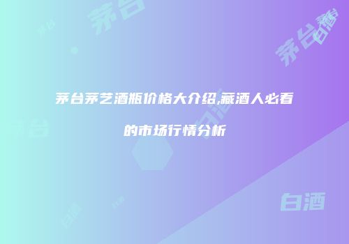 茅台茅艺酒瓶价格大介绍,藏酒人必看的市场行情分析