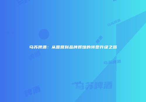 乌苏啤酒：从国营到品牌辉煌的转型升级之路