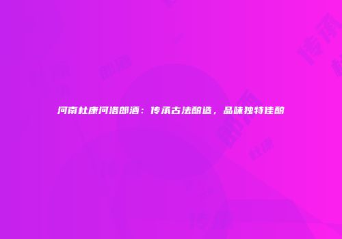 河南杜康河洛郎酒：传承古法酿造，品味独特佳酿