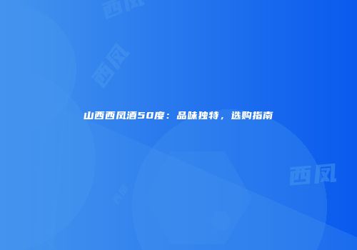 山西西凤酒50度：品味独特，选购指南
