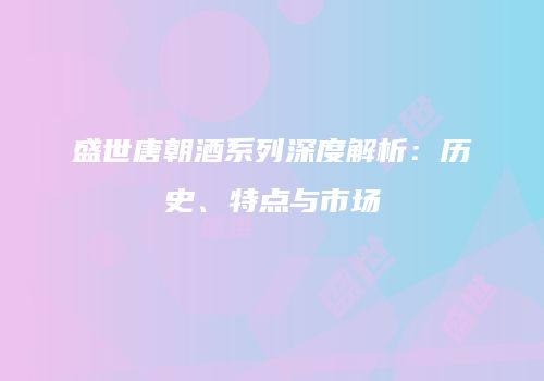 盛世唐朝酒系列深度解析：历史、特点与市场