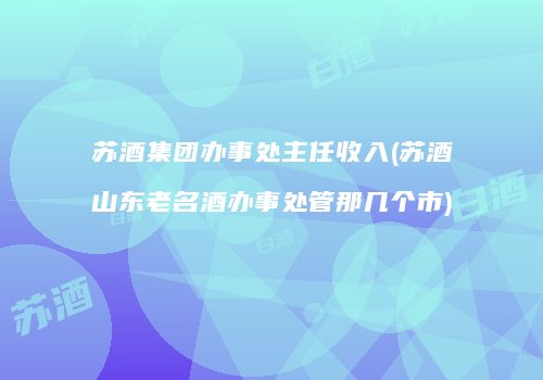 苏酒集团办事处主任收入(苏酒山东老名酒办事处管那几个市)