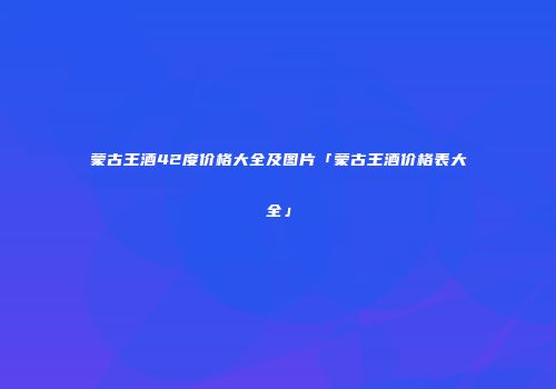 蒙古王酒42度价格大全及图片「蒙古王酒价格表大全」