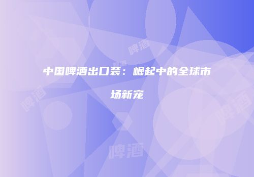中国啤酒出口装：崛起中的全球市场新宠