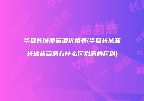 华夏长城葡萄酒价格表(华夏长城和长城葡萄酒有什么区别酒的区别)