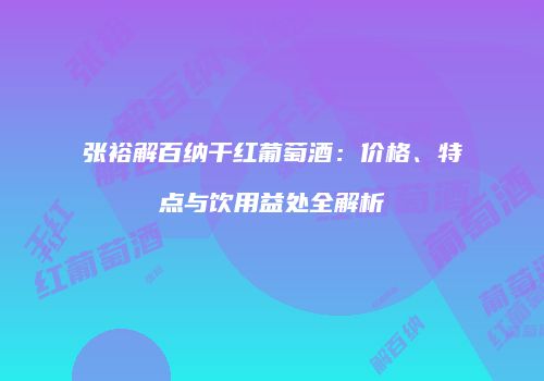 张裕解百纳干红葡萄酒：价格、特点与饮用益处全解析