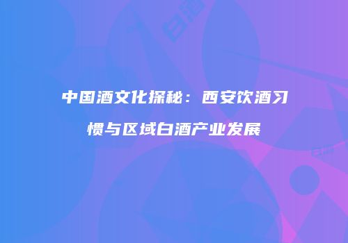 中国酒文化探秘：西安饮酒习惯与区域白酒产业发展
