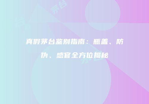 真假茅台鉴别指南：瓶盖、防伪、感官全方位揭秘