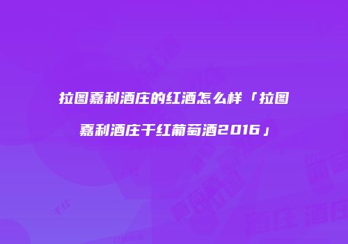 拉图嘉利酒庄的红酒怎么样「拉图嘉利酒庄干红葡萄酒2016」
