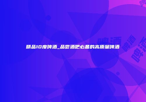 精品10度啤酒_品尝酒吧必备的高质量啤酒