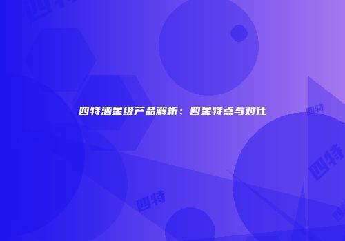 四特酒星级产品解析：四星特点与对比