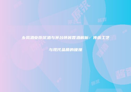 乡凤酒业原浆酒与茅台镇酱香酒解析：传统工艺与现代品质的碰撞