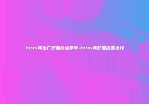 1996年出厂郎酒的推荐率-1996年郎酒值多少钱