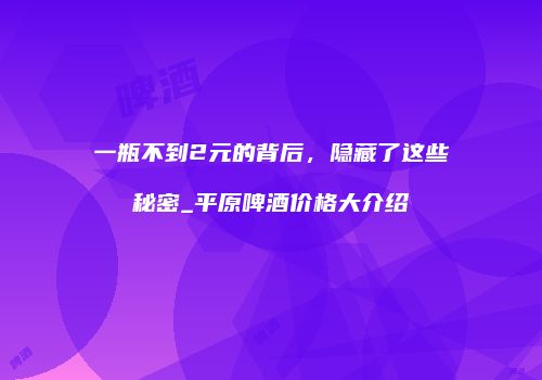 一瓶不到2元的背后，隐藏了这些秘密_平原啤酒价格大介绍
