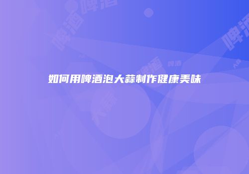 如何用啤酒泡大蒜制作健康美味
