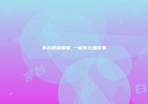 茅台原箱重量_一瓶茅台酒多重