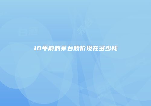 10年前的茅台股价现在多少钱