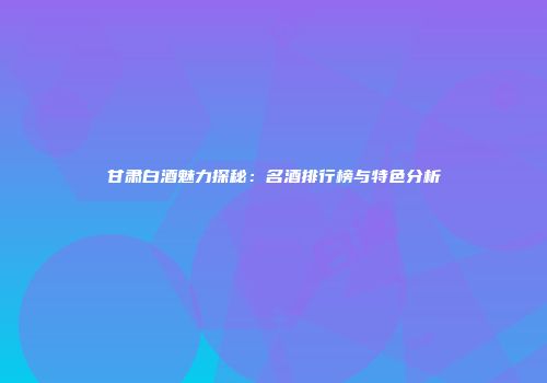 甘肃白酒魅力探秘：名酒排行榜与特色分析