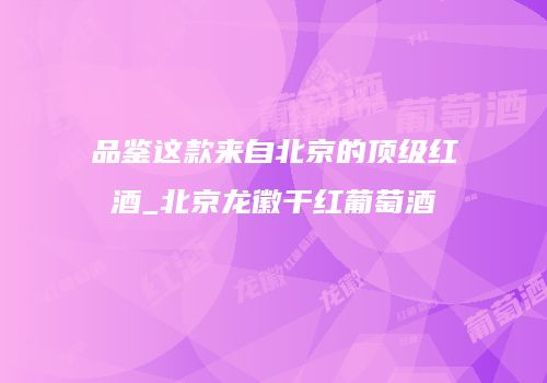 品鉴这款来自北京的顶级红酒_北京龙徽干红葡萄酒
