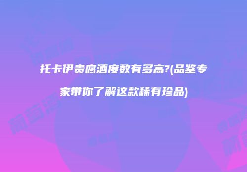 托卡伊贵腐酒度数有多高?(品鉴专家带你了解这款稀有珍品)