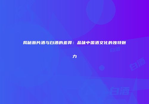 揭秘断片酒与白酒的差异：品味中国酒文化的独特魅力