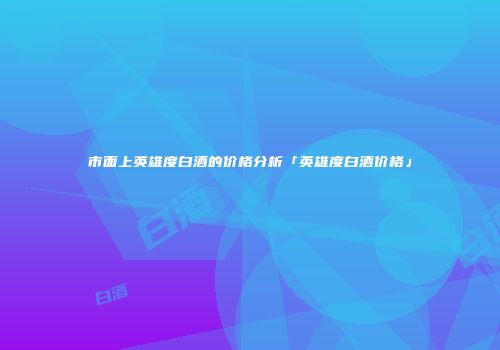 市面上英雄度白酒的价格分析「英雄度白酒价格」