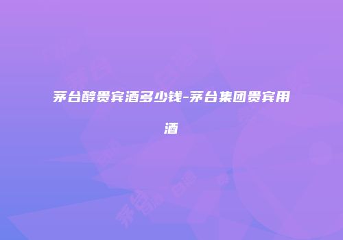 茅台醇贵宾酒多少钱-茅台集团贵宾用酒