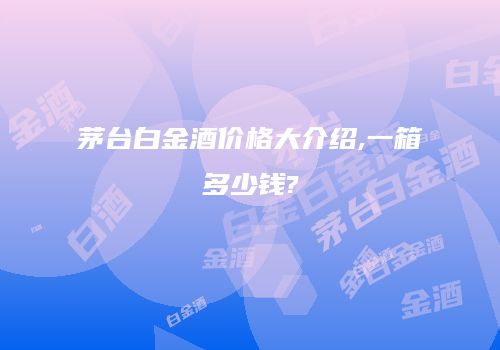 茅台白金酒价格大介绍,一箱多少钱?