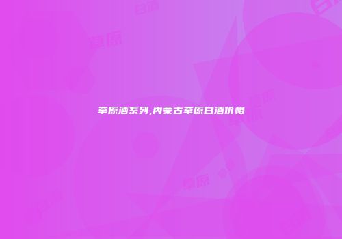 草原酒系列,内蒙古草原白酒价格