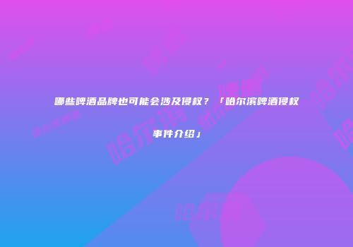 哪些啤酒品牌也可能会涉及侵权？「哈尔滨啤酒侵权事件介绍」