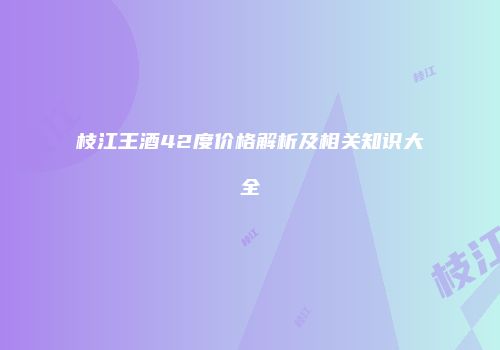 枝江王酒42度价格解析及相关知识大全