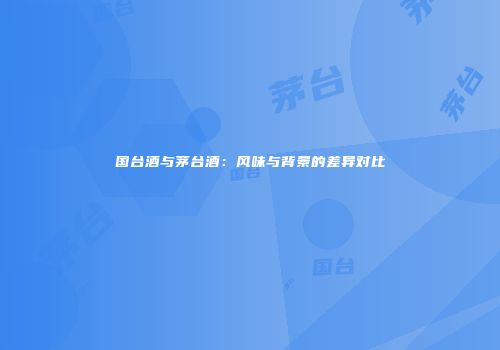 国台酒与茅台酒：风味与背景的差异对比