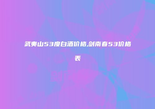 武夷山53度白酒价格,剑南春53价格表
