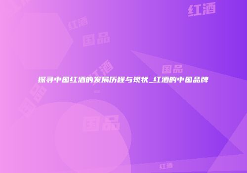 探寻中国红酒的发展历程与现状_红酒的中国品牌