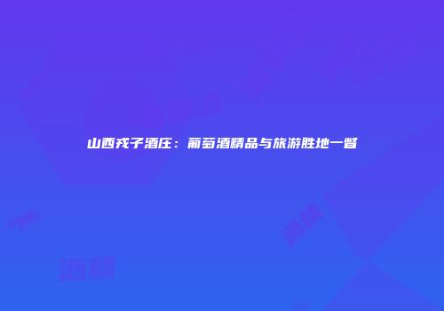山西戎子酒庄：葡萄酒精品与旅游胜地一瞥