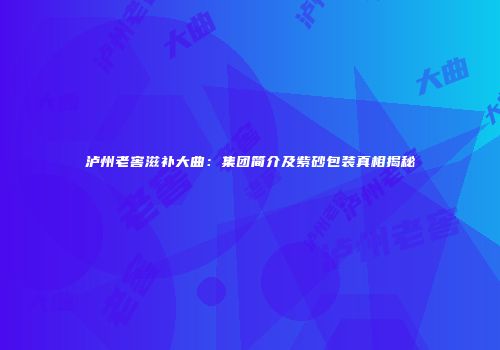泸州老窖滋补大曲：集团简介及紫砂包装真相揭秘
