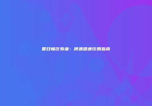 夏日畅饮有度：啤酒健康饮用指南