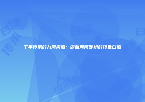 千年传承的九河美酒：源自河南邓州的特色白酒