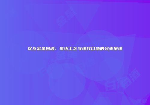 汉乡金星白酒：传统工艺与现代口感的完美呈现