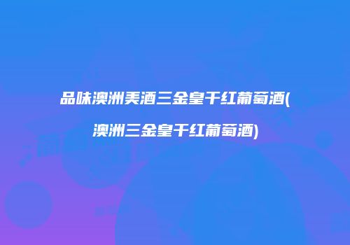 品味澳洲美酒三金皇干红葡萄酒(澳洲三金皇干红葡萄酒)