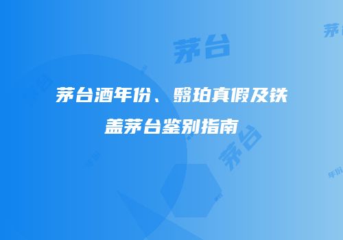 茅台酒年份、翳珀真假及铁盖茅台鉴别指南