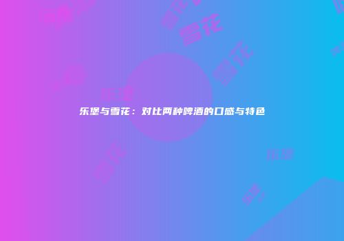 乐堡与雪花：对比两种啤酒的口感与特色