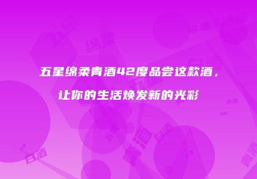 五星绵柔青酒42度品尝这款酒，让你的生活焕发新的光彩