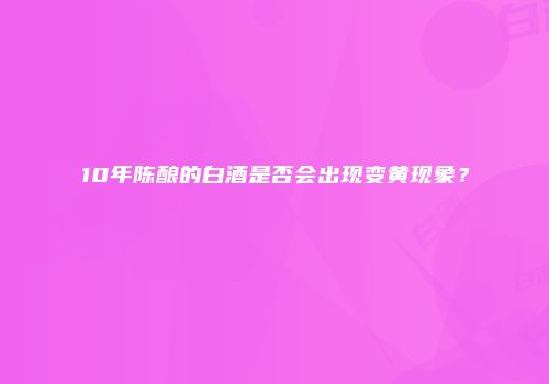 10年陈酿的白酒是否会出现变黄现象？