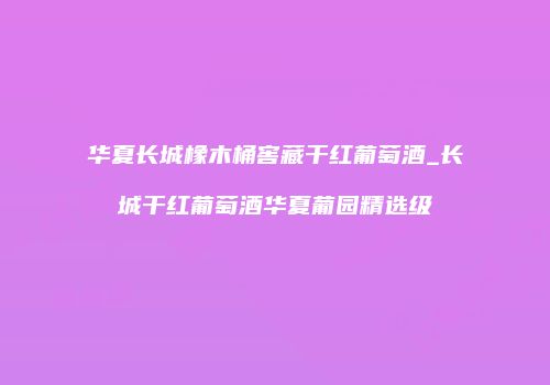 华夏长城橡木桶窖藏干红葡萄酒_长城干红葡萄酒华夏葡园精选级