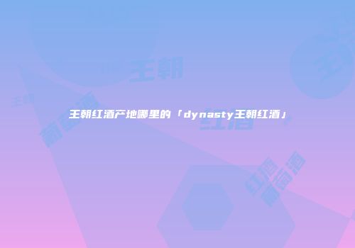 王朝红酒产地哪里的「dynasty王朝红酒」